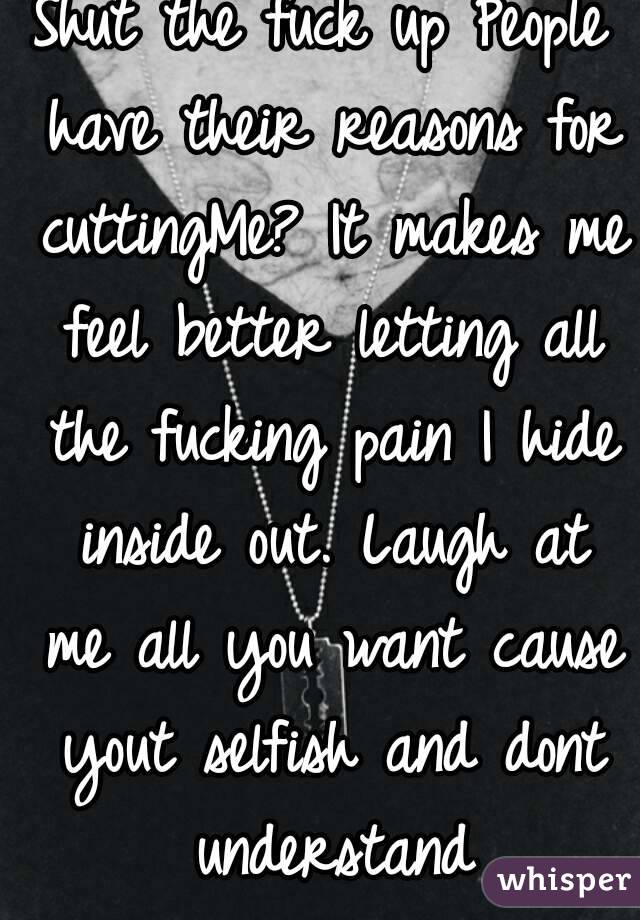 Shut the fuck up People have their reasons for cuttingMe? It makes me feel better letting all the fucking pain I hide inside out. Laugh at me all you want cause yout selfish and dont understand