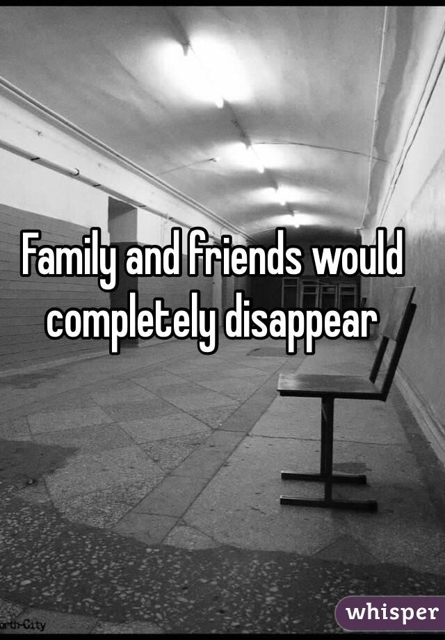 Family and friends would completely disappear