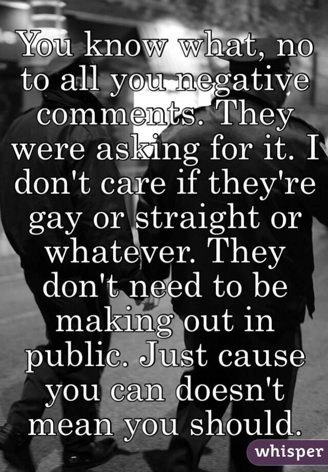 You know what, no to all you negative comments. They were asking for it. I don't care if they're gay or straight or whatever. They don't need to be making out in public. Just cause you can doesn't mean you should. 