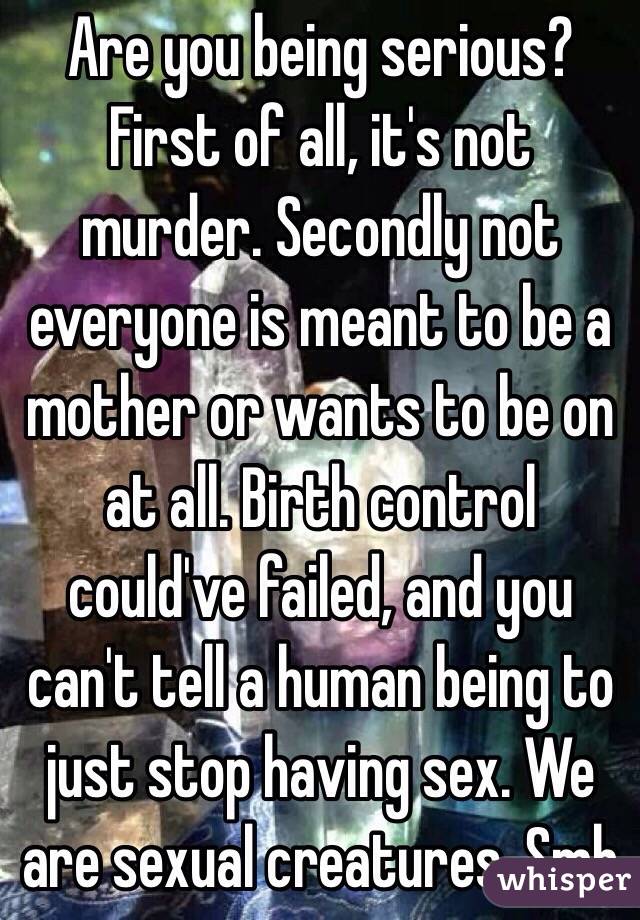 Are you being serious? First of all, it's not murder. Secondly not everyone is meant to be a mother or wants to be on at all. Birth control could've failed, and you can't tell a human being to just stop having sex. We are sexual creatures. Smh 