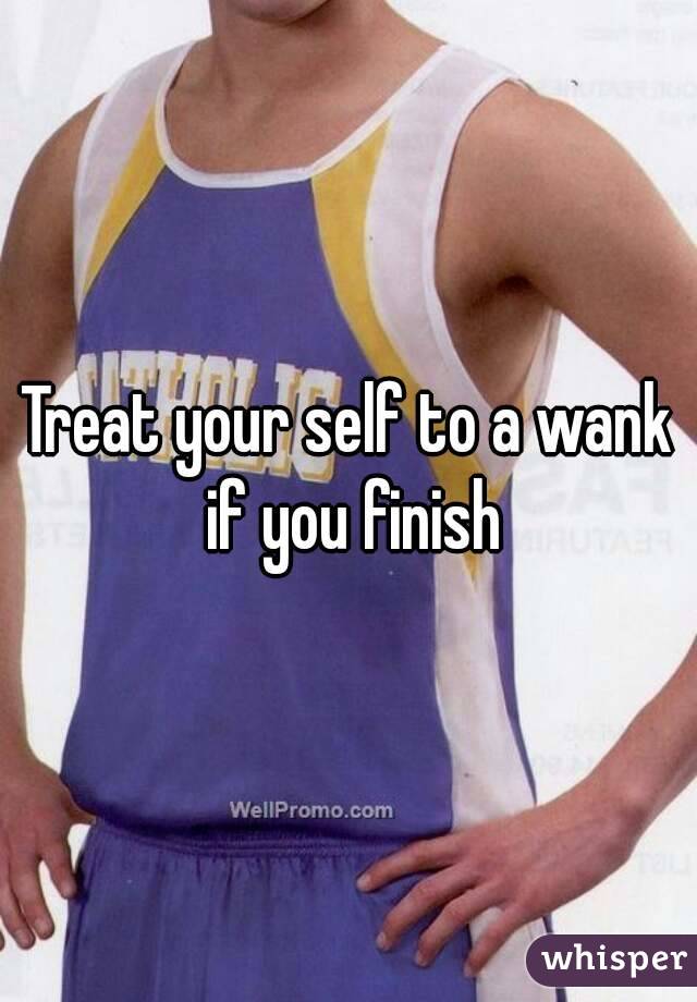 Treat your self to a wank if you finish