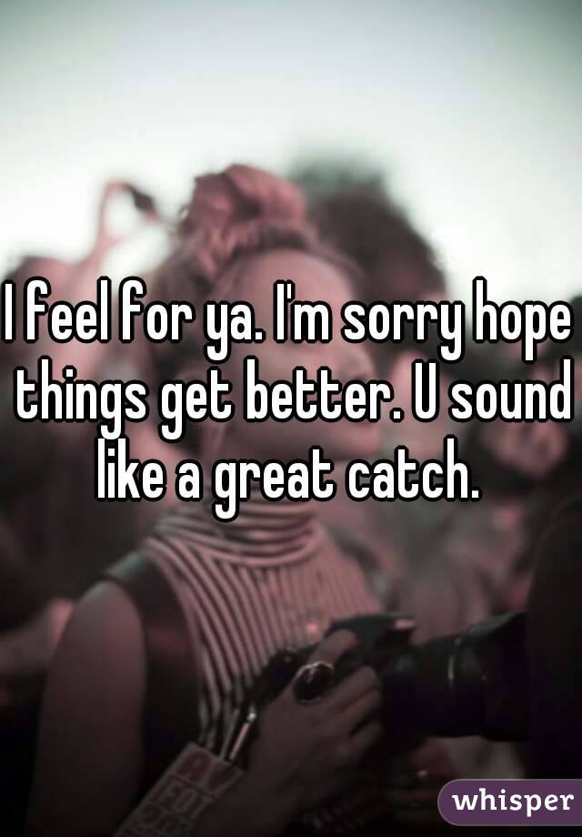 I feel for ya. I'm sorry hope things get better. U sound like a great catch. 