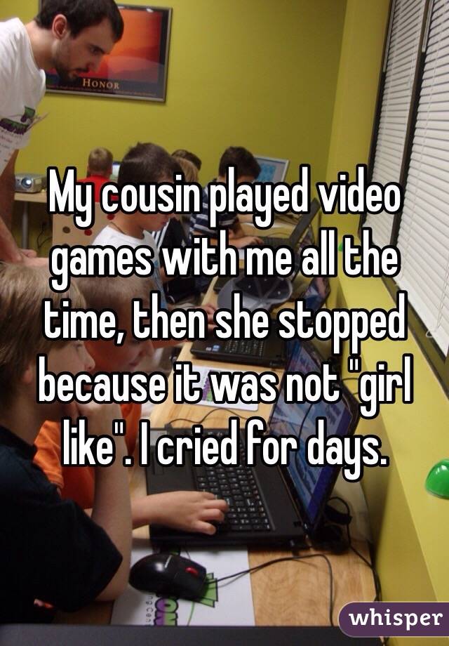My cousin played video games with me all the time, then she stopped because it was not "girl like". I cried for days.