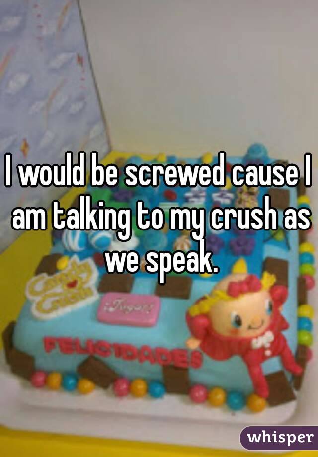 I would be screwed cause I am talking to my crush as we speak.