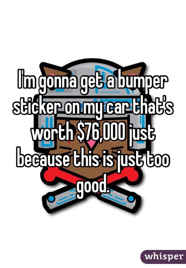 I'm gonna get a bumper sticker on my car that's worth $76,000 just because this is just too good.