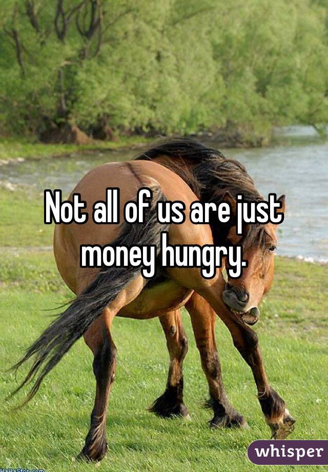 Not all of us are just money hungry. 