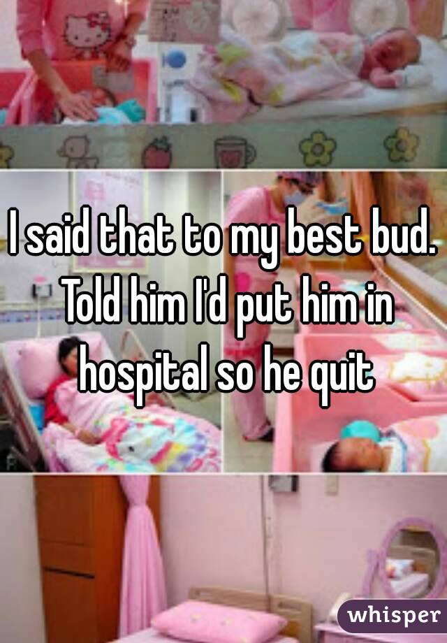 I said that to my best bud. Told him I'd put him in hospital so he quit