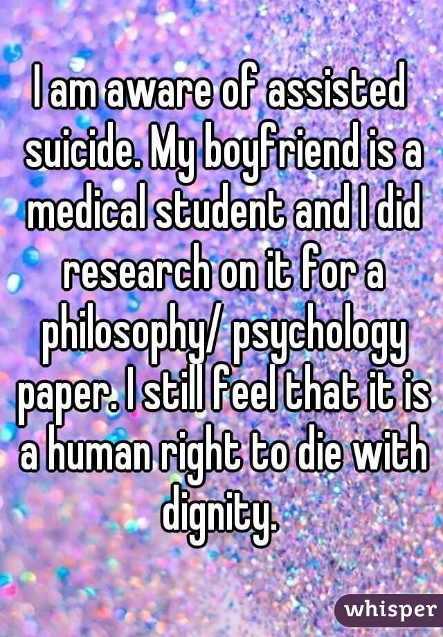 I am aware of assisted suicide. My boyfriend is a medical student and I did research on it for a philosophy/ psychology paper. I still feel that it is a human right to die with dignity. 