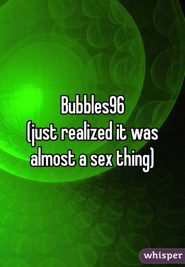 Bubbles96
(just realized it was almost a sex thing)