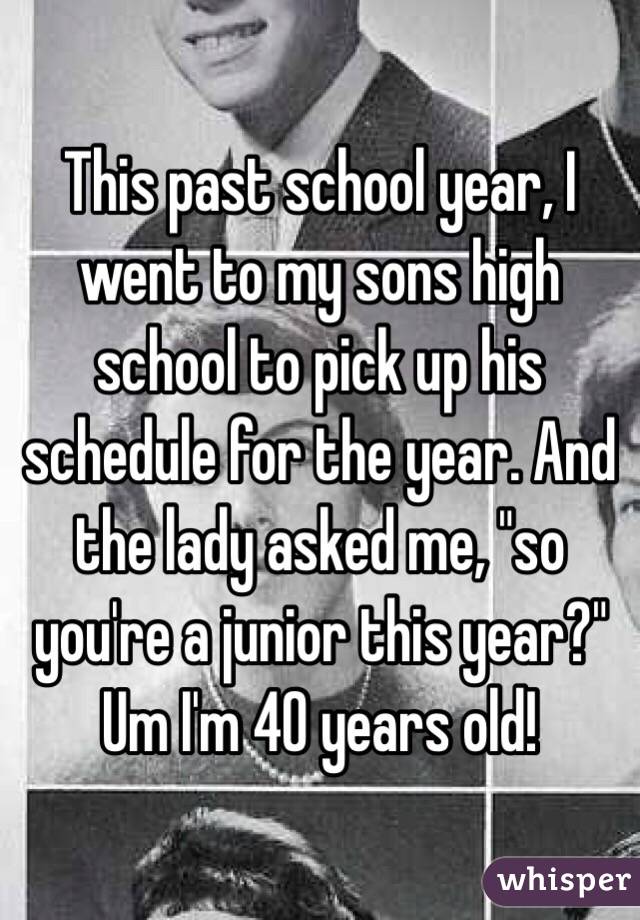 This past school year, I went to my sons high school to pick up his schedule for the year. And the lady asked me, "so you're a junior this year?" Um I'm 40 years old!