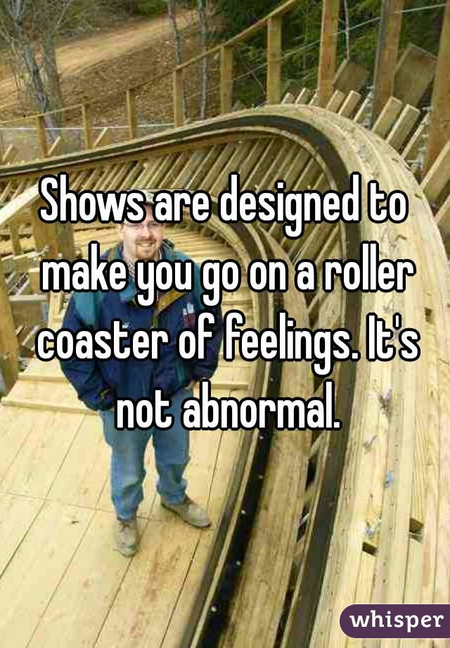 Shows are designed to make you go on a roller coaster of feelings. It's not abnormal.