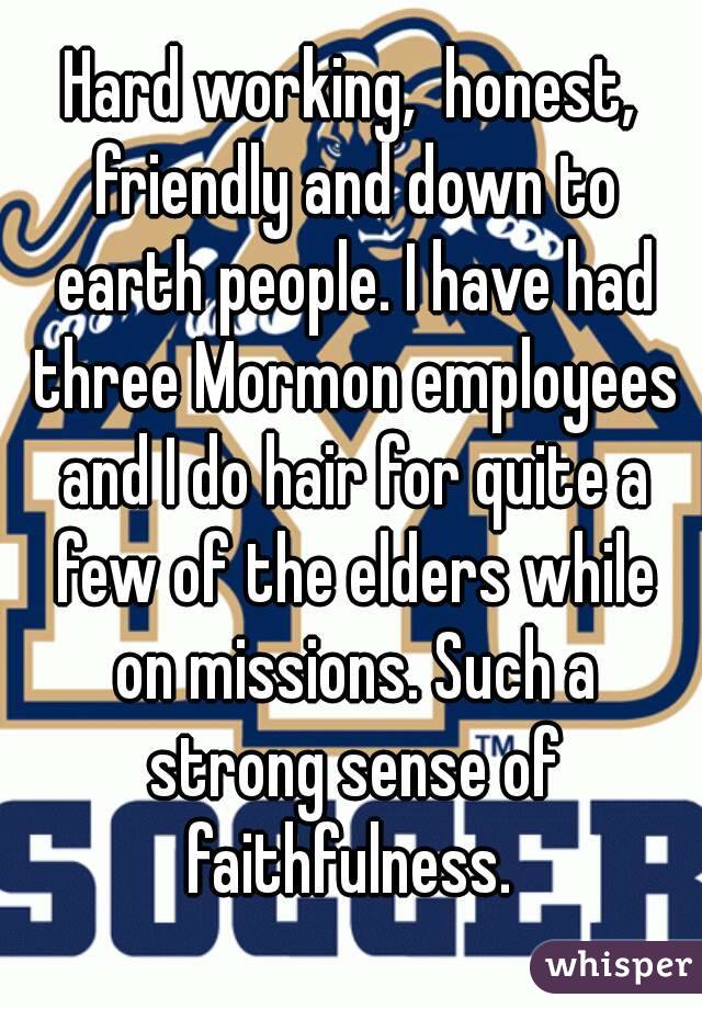 Hard working,  honest, friendly and down to earth people. I have had three Mormon employees and I do hair for quite a few of the elders while on missions. Such a strong sense of faithfulness. 