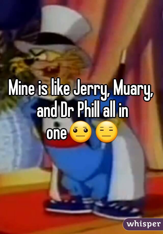 Mine is like Jerry, Muary, and Dr Phill all in one😐😑