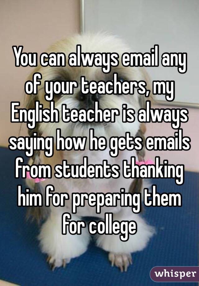 You can always email any of your teachers, my English teacher is always saying how he gets emails from students thanking him for preparing them for college
