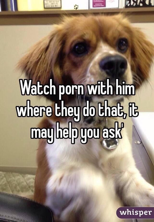 Watch porn with him where they do that, it may help you ask'