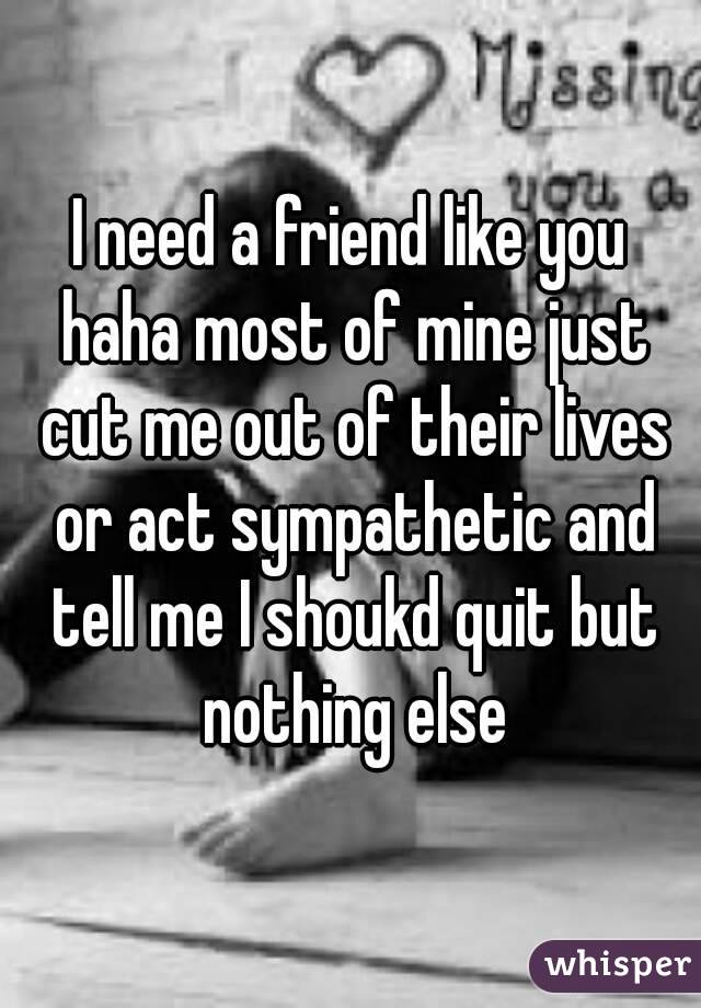 I need a friend like you haha most of mine just cut me out of their lives or act sympathetic and tell me I shoukd quit but nothing else