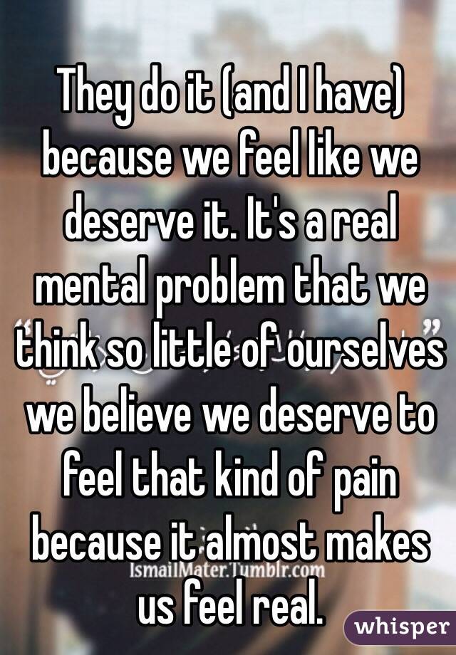 They do it (and I have) because we feel like we deserve it. It's a real mental problem that we think so little of ourselves we believe we deserve to feel that kind of pain because it almost makes us feel real. 
