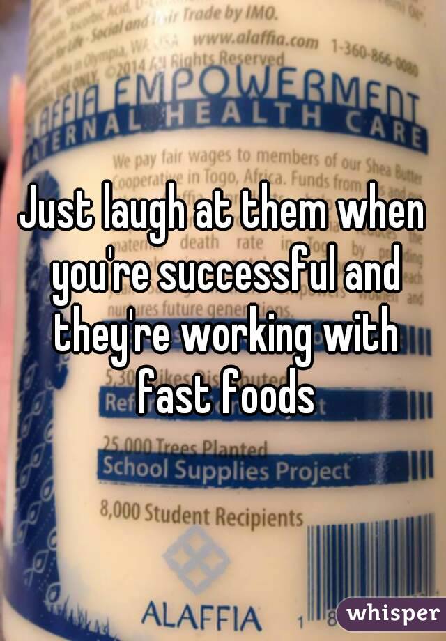 Just laugh at them when you're successful and they're working with fast foods