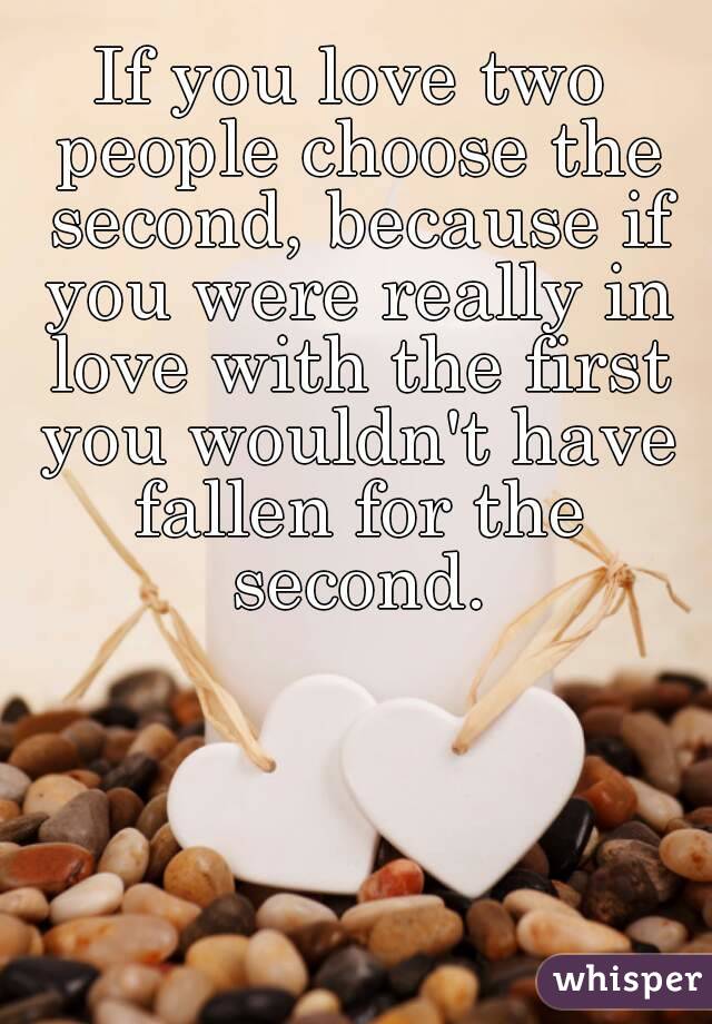 If you love two people choose the second, because if you were really in love with the first you wouldn't have fallen for the second.