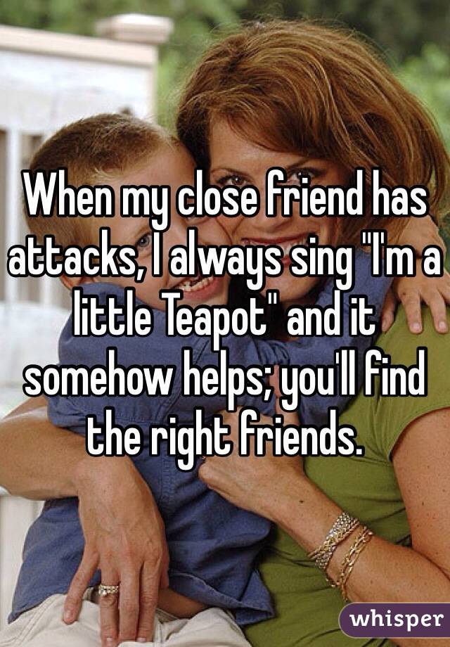 When my close friend has attacks, I always sing "I'm a little Teapot" and it somehow helps; you'll find the right friends.
