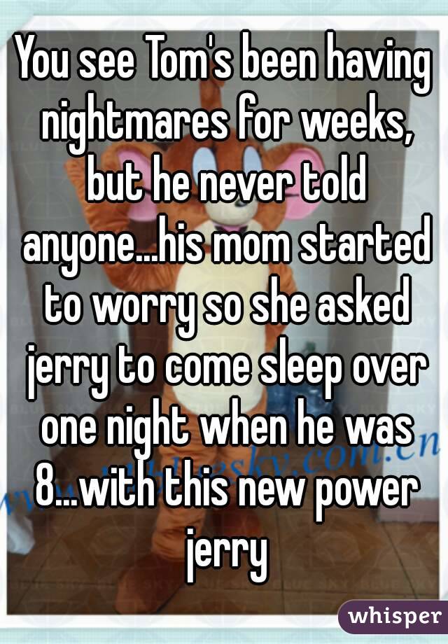 You see Tom's been having nightmares for weeks, but he never told anyone...his mom started to worry so she asked jerry to come sleep over one night when he was 8...with this new power jerry