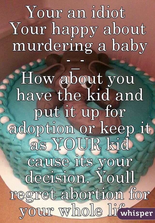 Your an idiot 
Your happy about murdering a baby
-_- 
How about you have the kid and put it up for adoption or keep it as YOUR kid cause its your decision. Youll regret abortion for your whole life. 