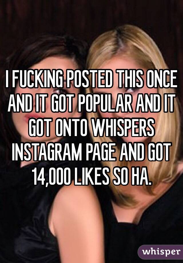 I FUCKING POSTED THIS ONCE AND IT GOT POPULAR AND IT GOT ONTO WHISPERS INSTAGRAM PAGE AND GOT 14,000 LIKES SO HA. 