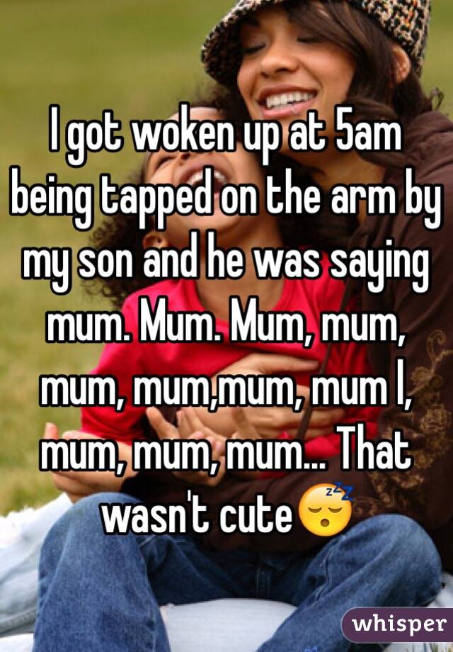 I got woken up at 5am being tapped on the arm by my son and he was saying mum. Mum. Mum, mum, mum, mum,mum, mum l, mum, mum, mum... That wasn't cute😴