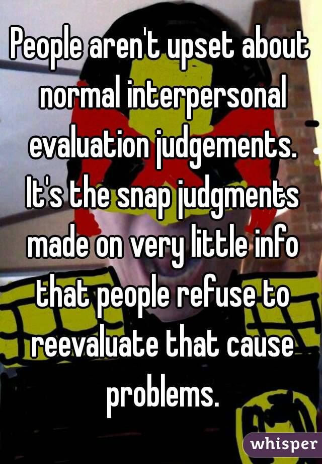 People aren't upset about normal interpersonal evaluation judgements. It's the snap judgments made on very little info that people refuse to reevaluate that cause problems.