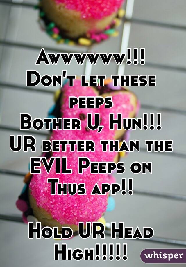 Awwwwww!!!
Don't let these peeps
Bother U, Hun!!!
UR better than the
EVIL Peeps on
Thus app!!

Hold UR Head High!!!!!