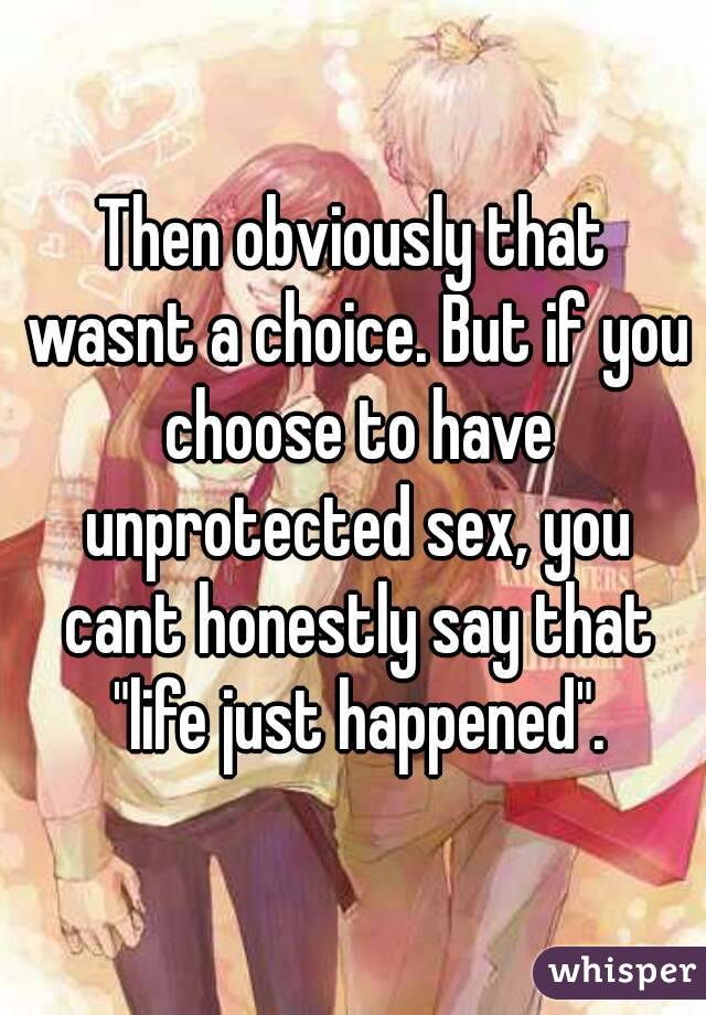 Then obviously that wasnt a choice. But if you choose to have unprotected sex, you cant honestly say that "life just happened".