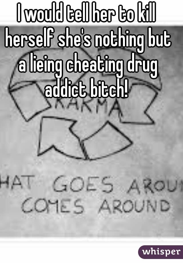 I would tell her to kill herself she's nothing but a lieing cheating drug addict bitch! 