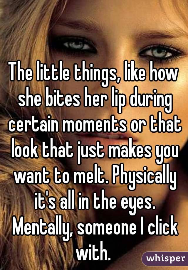 The little things, like how she bites her lip during certain moments or that look that just makes you want to melt. Physically it's all in the eyes. Mentally, someone I click with. 