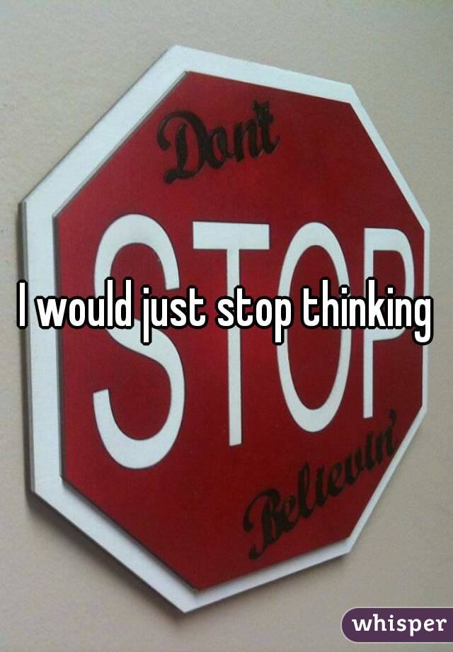 I would just stop thinking