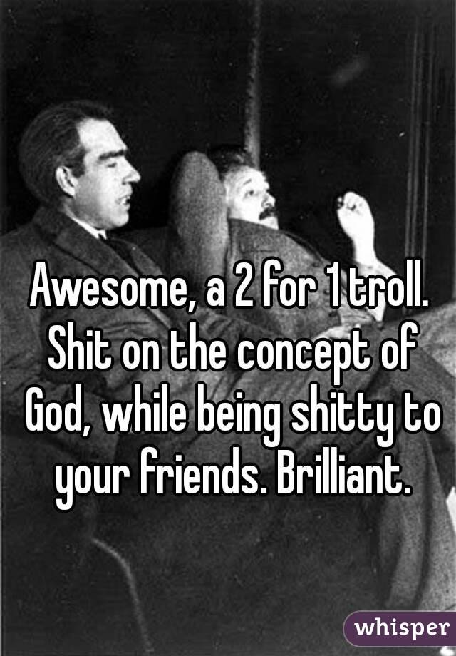 Awesome, a 2 for 1 troll. Shit on the concept of God, while being shitty to your friends. Brilliant.