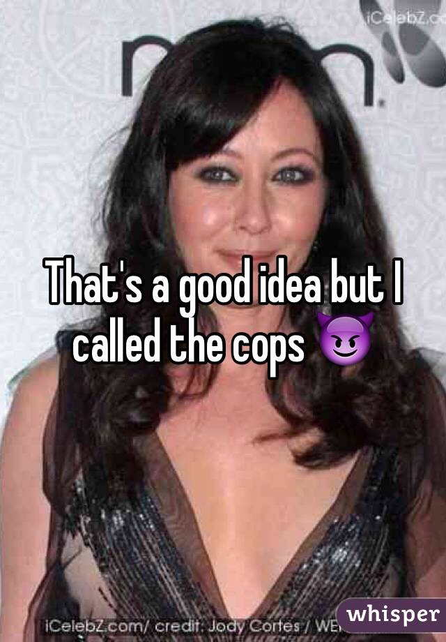 That's a good idea but I called the cops 😈