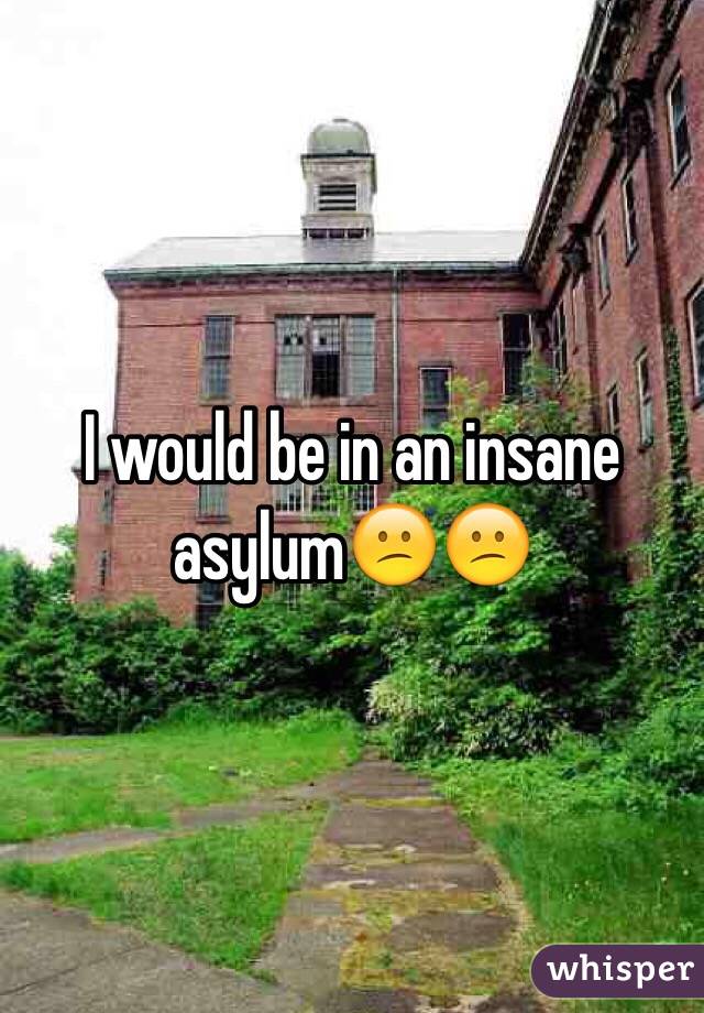 I would be in an insane asylum😕😕