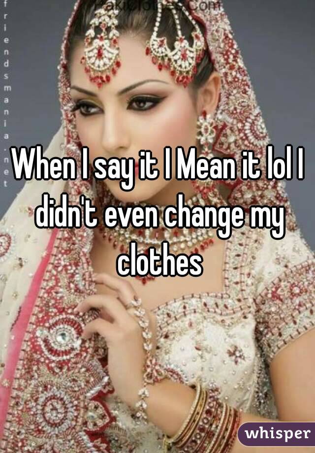 When I say it I Mean it lol I didn't even change my clothes