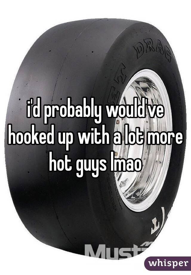 i'd probably would've hooked up with a lot more hot guys lmao 