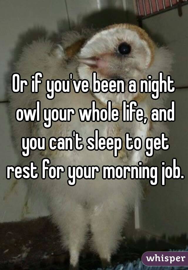 Or if you've been a night owl your whole life, and you can't sleep to get rest for your morning job.