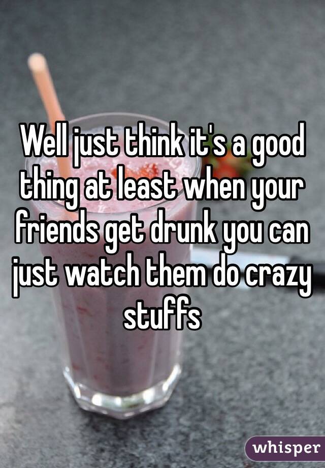 Well just think it's a good thing at least when your friends get drunk you can just watch them do crazy stuffs