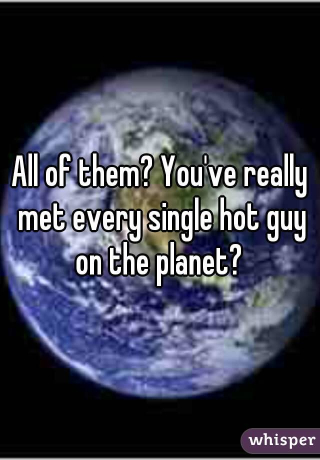 All of them? You've really met every single hot guy on the planet? 