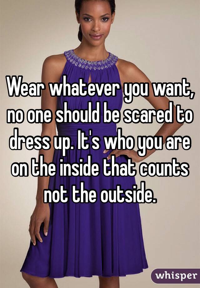 Wear whatever you want, no one should be scared to dress up. It's who you are on the inside that counts not the outside. 