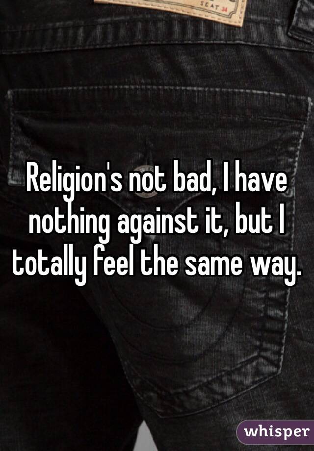 Religion's not bad, I have nothing against it, but I totally feel the same way. 