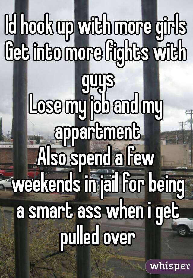 Id hook up with more girls
Get into more fights with guys
Lose my job and my appartment
Also spend a few weekends in jail for being a smart ass when i get pulled over