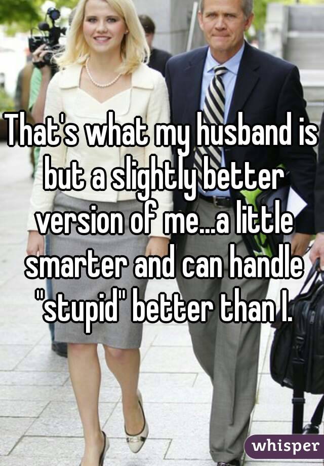 That's what my husband is but a slightly better version of me...a little smarter and can handle "stupid" better than I.