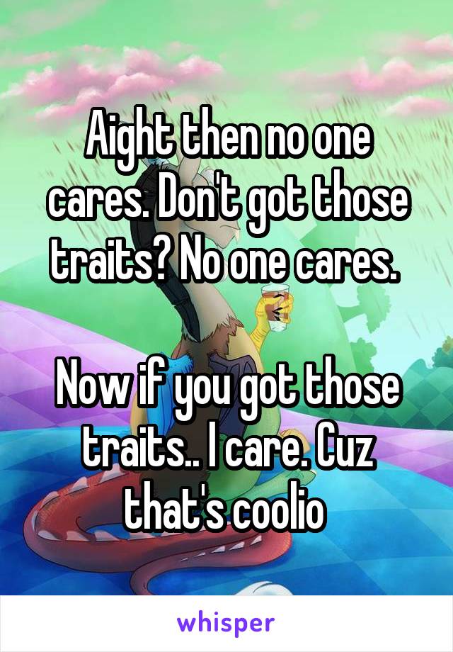 Aight then no one cares. Don't got those traits? No one cares. 

Now if you got those traits.. I care. Cuz that's coolio 