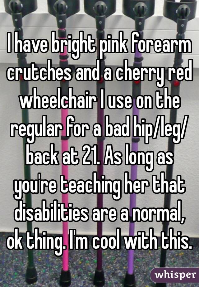 I have bright pink forearm crutches and a cherry red wheelchair I use on the regular for a bad hip/leg/back at 21. As long as you're teaching her that disabilities are a normal, ok thing. I'm cool with this. 