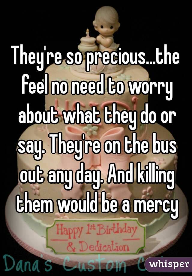 They're so precious...the feel no need to worry about what they do or say. They're on the bus out any day. And killing them would be a mercy