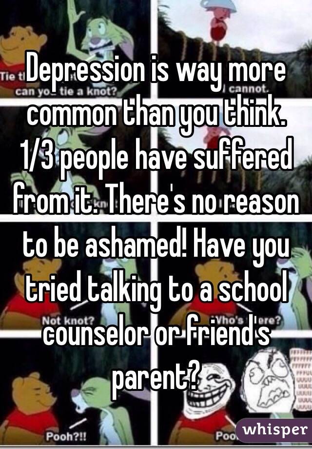 Depression is way more common than you think. 1/3 people have suffered from it. There's no reason to be ashamed! Have you tried talking to a school counselor or friend's parent? 